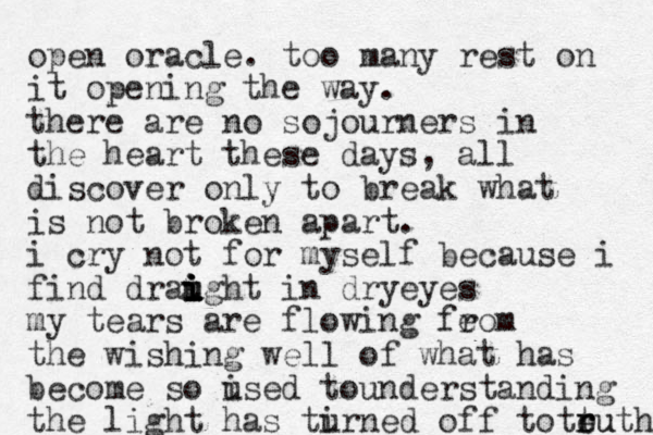 open oracle. too many rest on it opening the way. there are no sojourners in the heart these days, all discover only to break what is not broken apart. i cry not for myself because i find draight in dry i i i u u i u eyes my tears are flowing feom r the wishing well of what has become so ised to u understanding the ligh t has tirned u off to teuth t r ru 