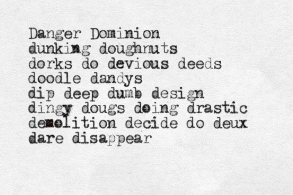 Danger Dominion dunking doughnuts dorks do devious deeds doodle dandys dip deep dumb design dingy dougs doing drastic demolition decide do deux dare disappear