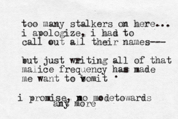 too many stalkers on here... i apologize, i has d to call out all their names--- but just writing all of that malice frequency has made me want to bomit v . i promise, mo n mode towards ant y more