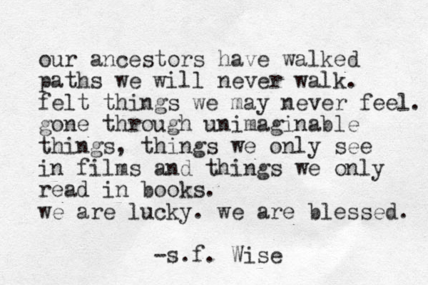 our ancestor s have walked paths we will never walk. felt things we may never feel. gone through unimaginable things, things we only see in films and things we only read in books. we are lucky. we are blessed. -s.f. Wise