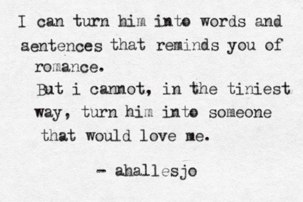 I can turn him into words and aentences s that reminds you of romance. But i cannot, in the tiniest way, turn him into someone that would love me. - ahallesjo