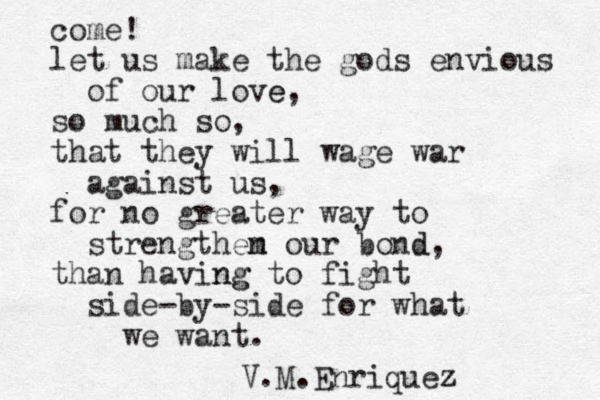 come! let us make the gods envious of our love e, so much so, that they will wage war against us, for no greater way to strengthem n our bond d, than having ng to fight side-by-side for what we want. V.M.Enriquez z 