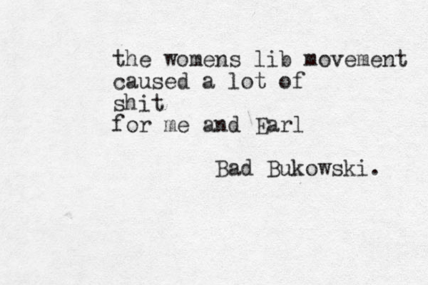the womens lib movement caused a lot of shit for me and Earl Bad Bukowski. 