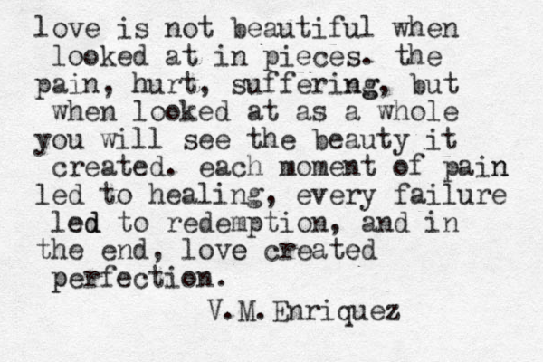 love is not beautiful when looked at in pieces. the pain, hurt h , suffering ng, but when looked at as a whole you will see the beauty it created. each moment of pain n led to healing, every failure led ed to redemption, and in the end, love e created e per p fection. V.M.Enriquez 