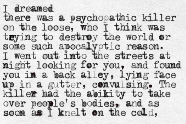 I dreamed there was a psychopathic killer on the loose, who I think was teying to r r destroy the world or some such apocalyptic reason. I went out into the streets at night looking for you, and found you in a back alley, lying face up in a gutter, convulsing. The killer had the abikity to l take over people's bodies, and as soon as I knelt on the cold, 