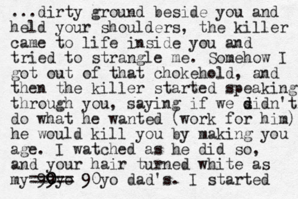 ...dirty ground beside you and held your shoulders, the killer came to life inside you and tried to strangle me. Somehow I got out of that chokehold , and then the killer started speaking through you, saying if we sidn't d d do what he wanted (work for him) he would kill you by making you age. I watched as he did so, and your hair turned white as my 99yo 0 0 0 ===== 90 yo dad's. I started 