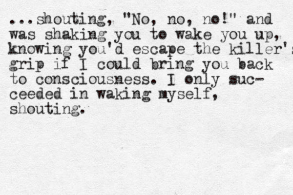 ...shouting, "No, no, no!" and was shaking you to wake you up, knowing you'd escape the killer's grip if I could bring you back to consciousness. I only suc- ceeded in waking myself, shouting.