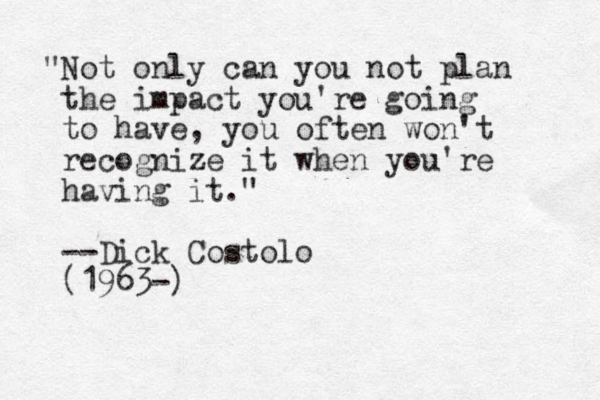 "Not only can you not plan the impact you're going to have, you often won't recognize it when you're having it." --Dick Costolo (1963-)