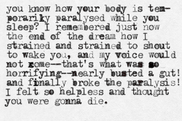 you know how your body is ten m- porariky paralysed while you sleep? I remembered just now the end of the dream how I strained and strained to shout to wake you, and my voice would not xome c x --that's what was ao horrifying--nearly busted a gut! and fo i inally broke the paralysis! l l s s I felt so helpless and thought you were gonna die. 