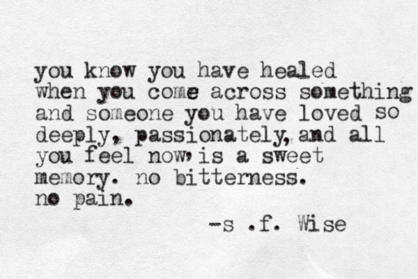 you know you have healed when you comr e e across something and someone you have loved deeply, passionately and all you feel now is a sweet memory. no bitterness. no pain. -s .f. Wise so , , 