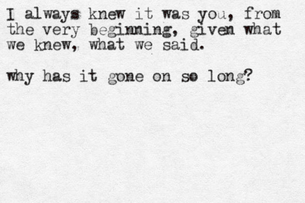 I always knew it was you, from the very beginning, given what we knew, what we said. why has it gone on so long? 