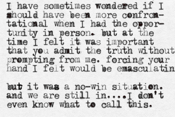 I have sometimes wondered if I should have been more confron- tational when I had the oppor- tunity in person. but at the time I felt it was important that you admit the truth without prompting from me. forcing your hand I felt would be emasculatinf bur t t it waa a s no-win situation. and we are still in....I don't even know what to call this. 