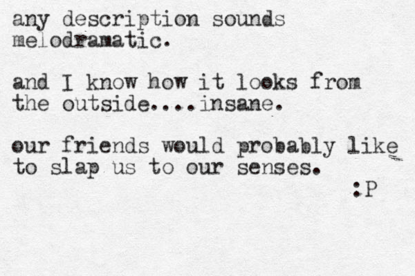 any description sounds melodramatic. and I know how it looks from the outside....insane. our friends would probably like to slap us to our senses. :P 