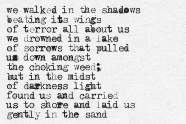 we walked in the shadows beating is t ts wings of terror all about us we drowned in a lake of sorrows that pulled us down amongst the choking weed; but in the midst of darkness light found us and carried us to shore and laid us gently in the sand 