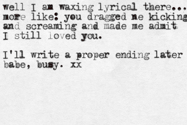 well I am waxing lyrical there... more like: you dragged ne kicking and screaming and made me admit I still loved you. I'll write a proper ending later babe, busy. xx