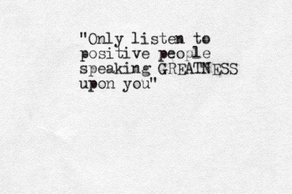 "Only listen to positive people speaking GREATNESS upon you"