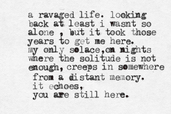 a ravaged life. looking back at least i wasnt so alone , but it took those years to get me here. my only solace on nights where the solitude is not enough, , creeps in somewhere from a distant memory. it echoes, you are still here. 