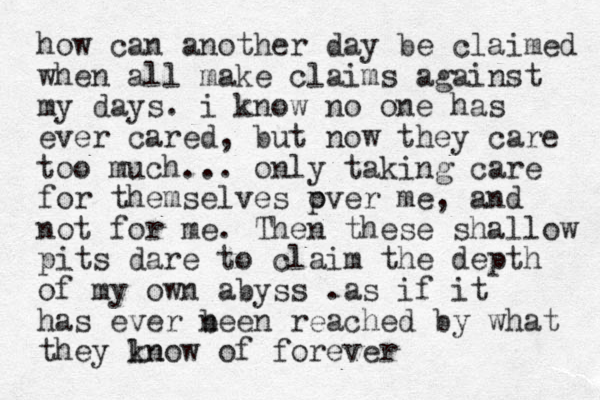how can another day be claimed when all make claims against my days. i know no one has ever cared, but now they care too much... only taking care for themselves pver o me, and not for me. Then these shallow pits dare to claim the depth of my own abyss .as if it has ever n been reached by what they ln know of forever