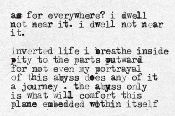 as for everywhere? i dwell not near it. i dwell not near it. inverted life i n breathe inside pity to the parts p outward for not even my portrayal of this abyss does any of it a journey . the abu y yss only is what will comfort this plane embedded wo ithin itself 