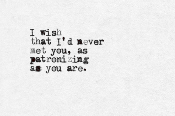 I wish that I'd never met you, as patronizing as you are.