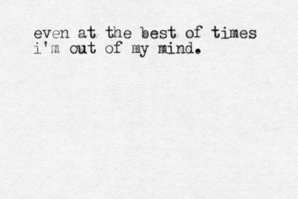 even at the best of times i'm out of my mind.
