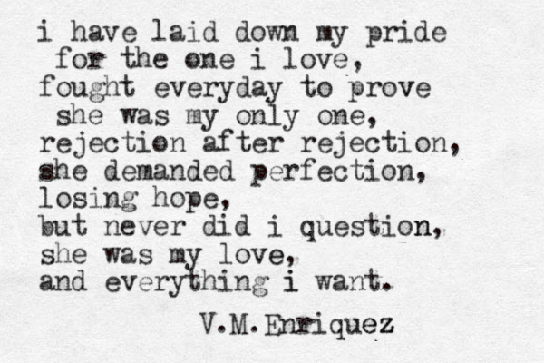 i have laid down my pride for the one i love, fought everyday to prove v she was my only one, rejection after rejection, she demanded perfection, losing hope, but never did i question n, she was my love e, and everything i i want. V.M.Enriquez ez z 