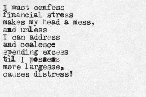 I must confess financial stress makes my head a mess, and unless I can address and coalesce spending excess til I possess more largesse, causes distress!