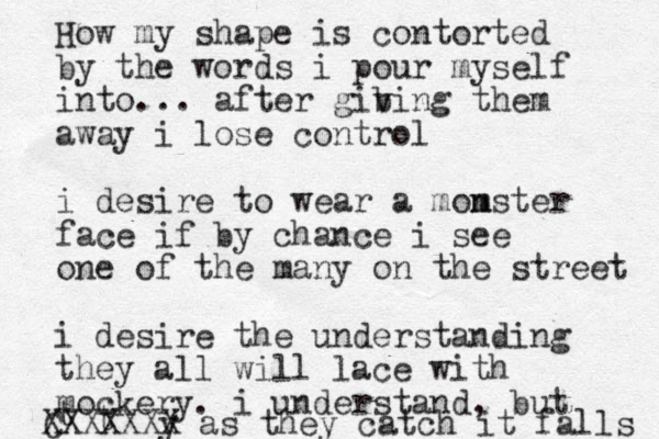 How my shape is contorted by the words i pour myself into... after gib v ving them away i lose control i desire to wear a mom nster face if by chance i see one of the many on the street i desire the understanding they all will lace with mockery. i understand, but t t y C XXXXXXX as they catch it falls 