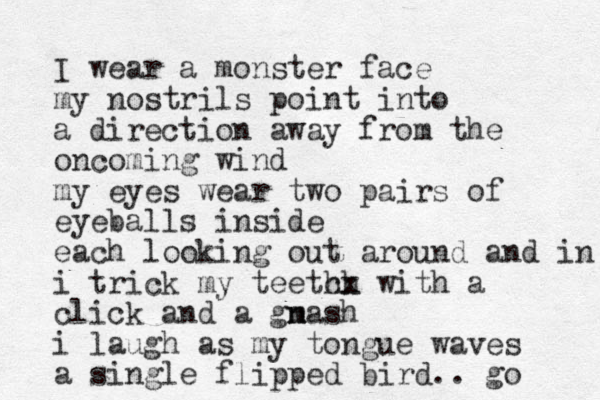 I wear a monster face my nostrils point into a direction away from the oncoming wind my eyes wear two pairs of eyeballs inside each looking out around and in i trick my teetch hx with a click and a gm nash n i laugh as my tongue waves a single flipped bird.. go 
