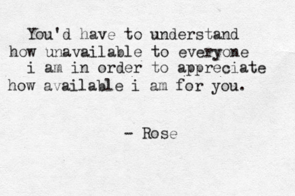 You'd have to understand how unavailable to everyone i am in order to appreciate how available i am for you. - Rose