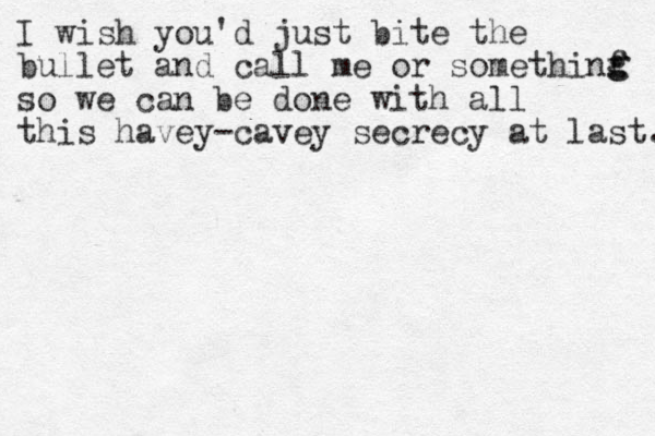 I wish you'd just bite the bullet and call me or somethinf so we can be done with all this havey-cavey secrecy at last. g g 