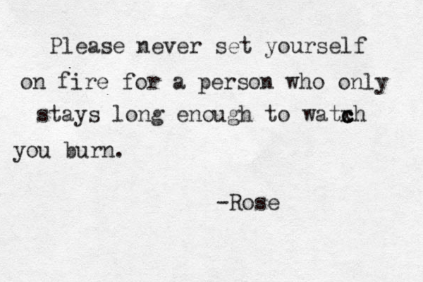 Please never set yourself on fire for a person who only stays long enough to watxh c c c you burn. -Rose