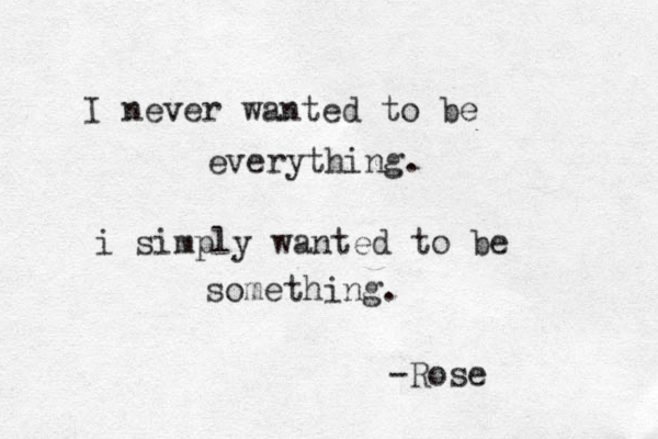 I never wanted to be everything. i simply wanted to be something. -Rose