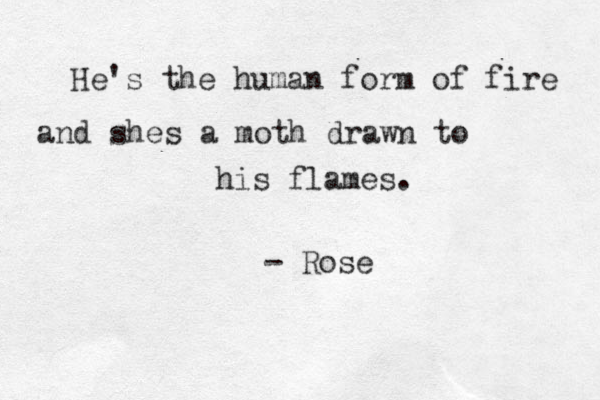 He's the human form of fire and shes a moth drawn to his flames. - Rose