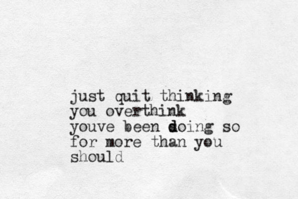 just quit thinking you overthink youve been s d d doing so for more than you should