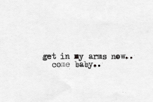 get in my arms now.. come baby.. . 
