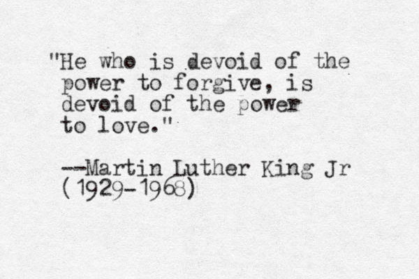 "He who is devoid of the power to forgive, is devoid of the power to love." --Martin Luther King Jr (1929-1968)