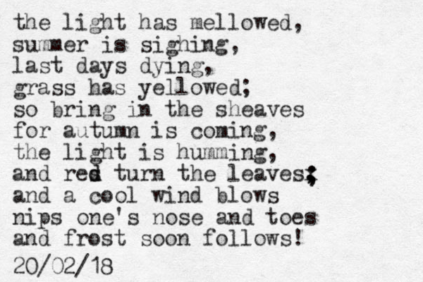 the light has mellowed, summer is sighing, last days dying, grass has yellowed; so bring in the sheaves for autumn is coming, the light is humming, and res d d turn the leavesx , , and a cool wind blows nips one's nose and toes and frost soon follows! 20/02/18 ; ; 