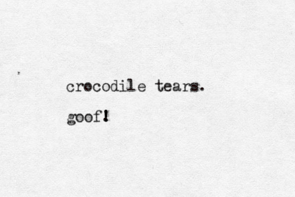 crocodile tears. goof. ! ! !