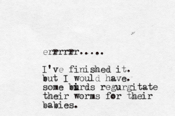 errrrrr..... I've finished it. but I would have. some burds i i regurgitate their worms for their babies. 