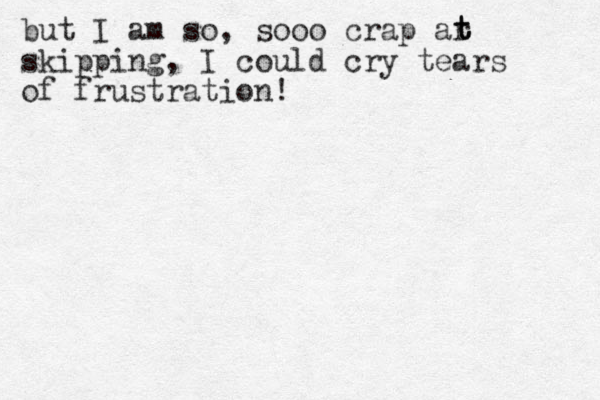 but I am so, sooo crap ar skipping, I could cry tears of frustration! t t t 