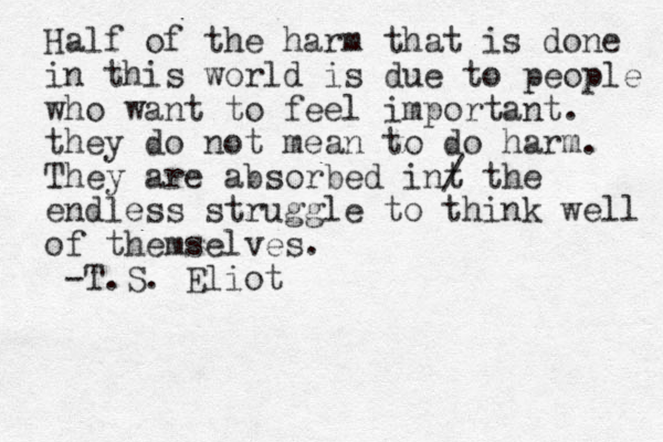 Half of the harm that is done in this world is due to people who want to feel important. they do not mean to do harm. They are absorbed int / the endless struggle to think well of themselves. -T.S. Eliot 