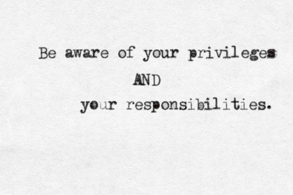 Be aware of your privileges AND your responsibilities. 