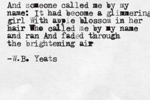 And someone called me by my name: It had become a glimmering girl With apple blossom in her hair Who called me by my name and ran And faded through the brightening air -W.B. Yeats