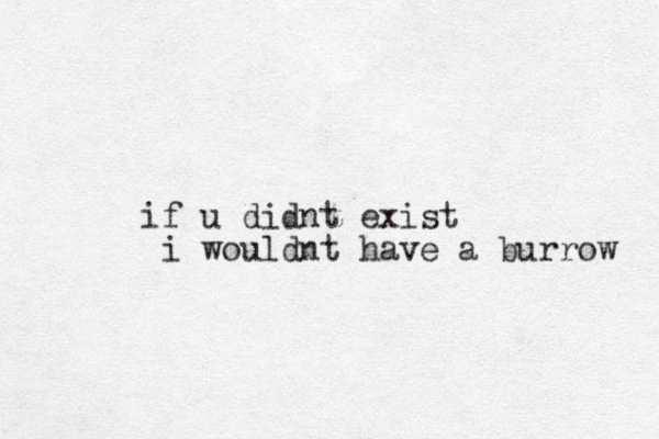 if u didnt exist i wouldnt have a burrow 