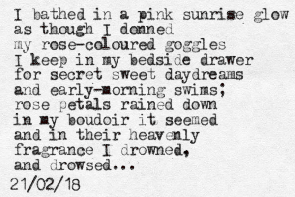 I bathed in a pink sunrise glow as though I donned my rose-coloured goggles I keep in my bedside drawer for secret sweet daydreams and early-morning swims; rose petals rained down in my boudoir it seemed and in their heavenly fragrance I drowned. , and drowsed... 21/02/18