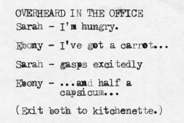 Sarah - I'm hungry. Ebony - I've got a carrot... Sarah - gasps excitedly Ebony - ...and half a capsicum... OVERHEARD IN THE OFFICE (Exit both to kitchenette.) 