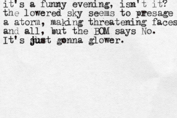 it's a funny evening, isn't it? the lowered sky seems to presage a atorm, making threatening faces and all, but the BOM says No. It's sh just ju ju gonna glower.