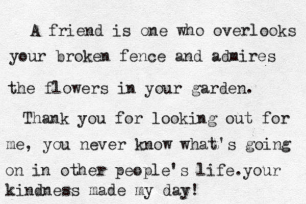 A friend is one who overlooks your broken fence and admires the flowers in your garden. Thank you for looking out for me, you never know what's going on in other people's life. your kindness made my day! 