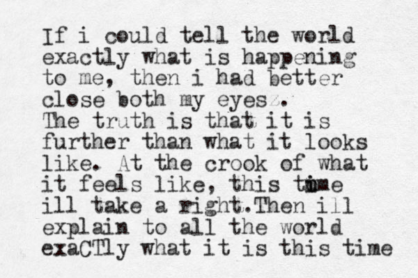 If i could tell the world exactly what is happening to me, then i had better close both my eyesz. The truth is that it is further than what it looks like. At the crook of what it feels like, this to i u m ime ill take a right.Then ill explain to all the world exaCTly what it is this time 
